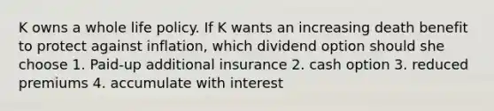 K owns a whole life policy. If K wants an increasing death benefit to protect against inflation, which dividend option should she choose 1. Paid-up additional insurance 2. cash option 3. reduced premiums 4. accumulate with interest