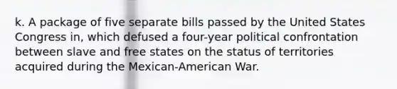 k. A package of five separate bills passed by the United States Congress in, which defused a four-year political confrontation between slave and free states on the status of territories acquired during the Mexican-American War.