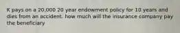 K pays on a 20,000 20 year endowment policy for 10 years and dies from an accident. how much will the insurance company pay the beneficiary