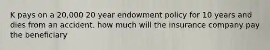 K pays on a 20,000 20 year endowment policy for 10 years and dies from an accident. how much will the insurance company pay the beneficiary