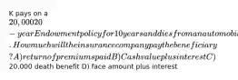 K pays on a 20,000 20-year Endowment policy for 10 years and dies from an automobile accident. How much will the insurance company pay the beneficiary? A) return of premiums paid B) Cash value plus interest C)20,000 death benefit D) face amount plus interest