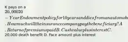 K pays on a 20,000 20-Year Endowment policy for 10 years and dies from an automobile accident. How much will the insurance company pay the beneficiary? A. Return of premiums paid B. Cash value plus interest C.20,000 death benefit D. Face amount plus interest