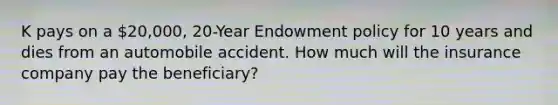 K pays on a 20,000, 20-Year Endowment policy for 10 years and dies from an automobile accident. How much will the insurance company pay the beneficiary?