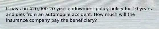 K pays on 420,000 20 year endowment policy policy for 10 years and dies from an automobile accident. How much will the insurance company pay the beneficiary?