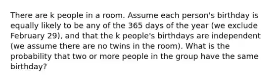 There are k people in a room. Assume each person's birthday is equally likely to be any of the 365 days of the year (we exclude February 29), and that the k people's birthdays are independent (we assume there are no twins in the room). What is the probability that two or more people in the group have the same birthday?