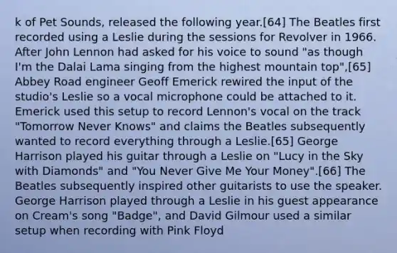 k of Pet Sounds, released the following year.[64] The Beatles first recorded using a Leslie during the sessions for Revolver in 1966. After John Lennon had asked for his voice to sound "as though I'm the Dalai Lama singing from the highest mountain top",[65] Abbey Road engineer Geoff Emerick rewired the input of the studio's Leslie so a vocal microphone could be attached to it. Emerick used this setup to record Lennon's vocal on the track "Tomorrow Never Knows" and claims the Beatles subsequently wanted to record everything through a Leslie.[65] George Harrison played his guitar through a Leslie on "Lucy in the Sky with Diamonds" and "You Never Give Me Your Money".[66] The Beatles subsequently inspired other guitarists to use the speaker. George Harrison played through a Leslie in his guest appearance on Cream's song "Badge", and David Gilmour used a similar setup when recording with Pink Floyd