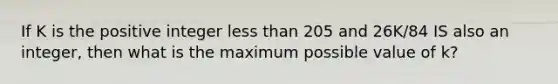 If K is the positive integer <a href='https://www.questionai.com/knowledge/k7BtlYpAMX-less-than' class='anchor-knowledge'>less than</a> 205 and 26K/84 IS also an integer, then what is the maximum possible value of k?