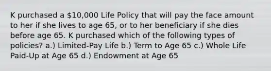 K purchased a 10,000 Life Policy that will pay the face amount to her if she lives to age 65, or to her beneficiary if she dies before age 65. K purchased which of the following types of policies? a.) Limited-Pay Life b.) Term to Age 65 c.) Whole Life Paid-Up at Age 65 d.) Endowment at Age 65