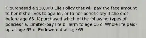 K purchased a 10,000 Life Policy that will pay the face amount to her if she lives to age 65, or to her beneficiary if she dies before age 65. K purchased which of the following types of policies? a. Limited-pay life b. Term to age 65 c. Whole life paid-up at age 65 d. Endowment at age 65