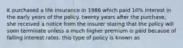 K purchased a life insurance in 1986 which paid 10% interest in the early years of the policy. twenty years after the purchase, she received a notice from the insurer stating that the policy will soon terminate unless a much higher premium is paid because of falling interest rates. this type of policy is known as