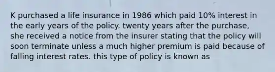 K purchased a life insurance in 1986 which paid 10% interest in the early years of the policy. twenty years after the purchase, she received a notice from the insurer stating that the policy will soon terminate unless a much higher premium is paid because of falling interest rates. this type of policy is known as