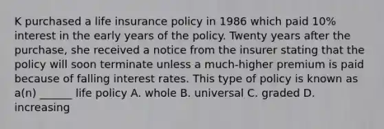 K purchased a life insurance policy in 1986 which paid 10% interest in the early years of the policy. Twenty years after the purchase, she received a notice from the insurer stating that the policy will soon terminate unless a much-higher premium is paid because of falling interest rates. This type of policy is known as a(n) ______ life policy A. whole B. universal C. graded D. increasing