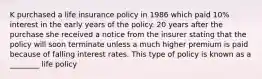 K purchased a life insurance policy in 1986 which paid 10% interest in the early years of the policy. 20 years after the purchase she received a notice from the insurer stating that the policy will soon terminate unless a much higher premium is paid because of falling interest rates. This type of policy is known as a ________ life policy