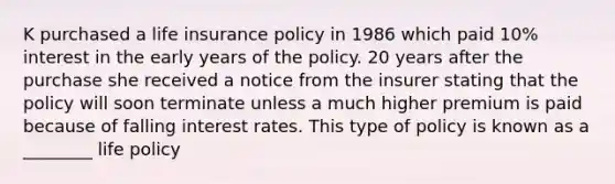 K purchased a life insurance policy in 1986 which paid 10% interest in the early years of the policy. 20 years after the purchase she received a notice from the insurer stating that the policy will soon terminate unless a much higher premium is paid because of falling interest rates. This type of policy is known as a ________ life policy