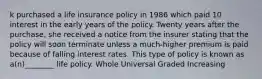 k purchased a life insurance policy in 1986 which paid 10 interest in the early years of the policy. Twenty years after the purchase, she received a notice from the insurer stating that the policy will soon terminate unless a much-higher premium is paid because of falling interest rates. This type of policy is known as a(n)________ life policy. Whole Universal Graded Increasing