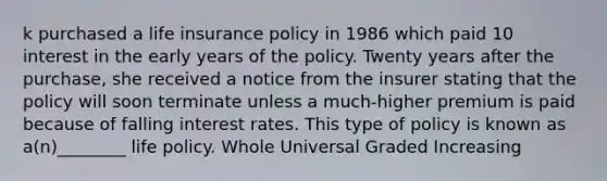 k purchased a life insurance policy in 1986 which paid 10 interest in the early years of the policy. Twenty years after the purchase, she received a notice from the insurer stating that the policy will soon terminate unless a much-higher premium is paid because of falling interest rates. This type of policy is known as a(n)________ life policy. Whole Universal Graded Increasing