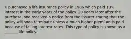 K purchased a life insurance policy in 1986 which paid 10% interest in the early years of the policy. 20 years later after the purchase, she received a notice from the insurer stating that the policy will soon terminate unless a much higher premium Is paid because of falling interest rates. This type of policy is known as a _______ life policy.