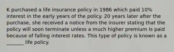 K purchased a life insurance policy in 1986 which paid 10% interest in the early years of the policy. 20 years later after the purchase, she received a notice from the insurer stating that the policy will soon terminate unless a much higher premium Is paid because of falling interest rates. This type of policy is known as a _______ life policy.