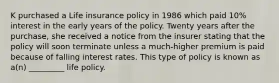 K purchased a Life insurance policy in 1986 which paid 10% interest in the early years of the policy. Twenty years after the purchase, she received a notice from the insurer stating that the policy will soon terminate unless a much-higher premium is paid because of falling interest rates. This type of policy is known as a(n) _________ life policy.