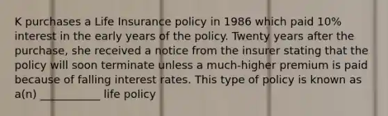 K purchases a Life Insurance policy in 1986 which paid 10% interest in the early years of the policy. Twenty years after the purchase, she received a notice from the insurer stating that the policy will soon terminate unless a much-higher premium is paid because of falling interest rates. This type of policy is known as a(n) ___________ life policy