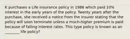 K purchases a Life insurance policy in 1986 which paid 10% interest in the early years of the policy. Twenty years after the purchase, she received a notice from the insurer stating that the policy will soon terminate unless a much-higher premium is paid because of falling interest rates. This type policy is known as an ________ life policy?