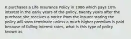 K purchases a Life Insurance Policy in 1986 which pays 10% interest in the early years of the policy, twenty years after the purchase she receives a notice from the insurer stating the policy will soon terminate unless a much higher premium is paid because of falling interest rates, what is this type of policy known as