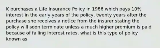 K purchases a Life Insurance Policy in 1986 which pays 10% interest in the early years of the policy, twenty years after the purchase she receives a notice from the insurer stating the policy will soon terminate unless a much higher premium is paid because of falling interest rates, what is this type of policy known as