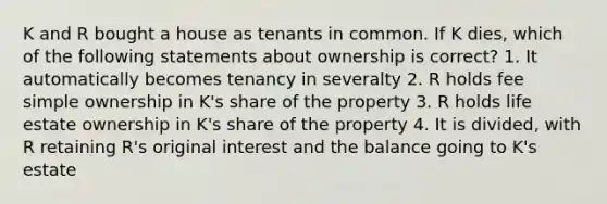 K and R bought a house as tenants in common. If K dies, which of the following statements about ownership is correct? 1. It automatically becomes tenancy in severalty 2. R holds fee simple ownership in K's share of the property 3. R holds life estate ownership in K's share of the property 4. It is divided, with R retaining R's original interest and the balance going to K's estate