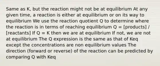 Same as K, but the reaction might not be at equilibrium At any given time, a reaction is either at equilibrium or on its way to equilibrium We use the reaction quotient Q to determine where the reaction is in terms of reaching equilibrium Q = [products] / [reactants] If Q = K then we are at equilibrium If not, we are not at equilibrium The Q expression is the same as that of Keq except the concentrations are non equilibrium values The direction (forward or reverse) of the reaction can be predicted by comparing Q with Keq