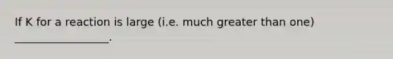 If K for a reaction is large (i.e. much greater than one) _________________.