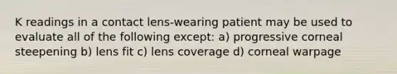 K readings in a contact lens-wearing patient may be used to evaluate all of the following except: a) progressive corneal steepening b) lens fit c) lens coverage d) corneal warpage