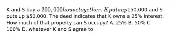 K and S buy a 200,000 house together. K puts up150,000 and S puts up 50,000. The deed indicates that K owns a 25% interest. How much of that property can S occupy? A. 25% B. 50% C. 100% D. whatever K and S agree to