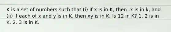 K is a set of numbers such that (i) if x is in K, then -x is in k, and (ii) if each of x and y is in K, then xy is in K. Is 12 in K? 1. 2 is in K. 2. 3 is in K.