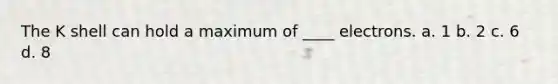 The K shell can hold a maximum of ____ electrons. a. 1 b. 2 c. 6 d. 8