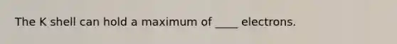 The K shell can hold a maximum of ____ electrons.