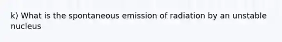 k) What is the spontaneous emission of radiation by an unstable nucleus