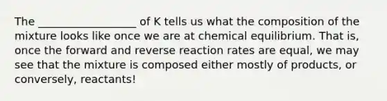 The __________________ of K tells us what the composition of the mixture looks like once we are at chemical equilibrium. That is, once the forward and reverse reaction rates are equal, we may see that the mixture is composed either mostly of products, or conversely, reactants!