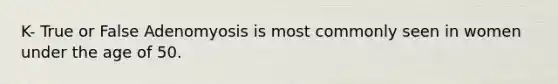 K- True or False Adenomyosis is most commonly seen in women under the age of 50.