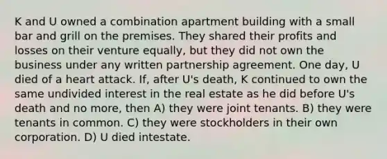 K and U owned a combination apartment building with a small bar and grill on the premises. They shared their profits and losses on their venture equally, but they did not own the business under any written partnership agreement. One day, U died of a heart attack. If, after U's death, K continued to own the same undivided interest in the real estate as he did before U's death and no more, then A) they were joint tenants. B) they were tenants in common. C) they were stockholders in their own corporation. D) U died intestate.