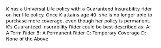 K has a Universal Life policy with a Guaranteed Insurability rider on her life policy. Once K attains age 40, she is no longer able to purchase more coverage, even though her policy is permanent. K's Guaranteed Insurability Rider could be best described as: A: A Term Rider B: A Permanent Rider C: Temporary Coverage D: None of the Above