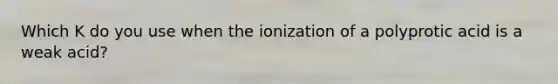 Which K do you use when the ionization of a polyprotic acid is a weak acid?