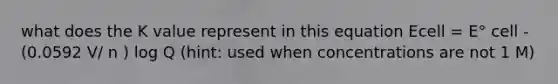 what does the K value represent in this equation Ecell = E° cell - (0.0592 V/ n ) log Q (hint: used when concentrations are not 1 M)