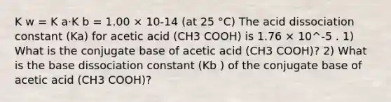 K w = K a·K b = 1.00 × 10-14 (at 25 °C) The acid dissociation constant (Ka) for acetic acid (CH3 COOH) is 1.76 × 10^-5 . 1) What is the conjugate base of acetic acid (CH3 COOH)? 2) What is the base dissociation constant (Kb ) of the conjugate base of acetic acid (CH3 COOH)?