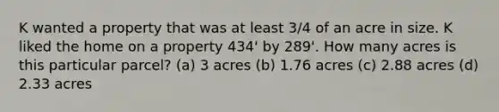 K wanted a property that was at least 3/4 of an acre in size. K liked the home on a property 434' by 289'. How many acres is this particular parcel? (a) 3 acres (b) 1.76 acres (c) 2.88 acres (d) 2.33 acres