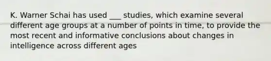 K. Warner Schai has used ___ studies, which examine several different age groups at a number of points in time, to provide the most recent and informative conclusions about changes in intelligence across different ages