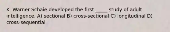 K. Warner Schaie developed the first _____ study of adult intelligence. A) sectional B) cross-sectional C) longitudinal D) cross-sequential