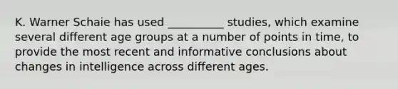 K. Warner Schaie has used __________ studies, which examine several different age groups at a number of points in time, to provide the most recent and informative conclusions about changes in intelligence across different ages.