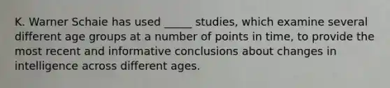 K. Warner Schaie has used _____ studies, which examine several different age groups at a number of points in time, to provide the most recent and informative conclusions about changes in intelligence across different ages.