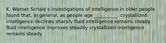 K. Warner Schaie's investigations of intelligence in older people found that, in general, as people age __________. crystallized intelligence declines sharply fluid intelligence remains steady fluid intelligence improves steadily crystallized intelligence remains steady