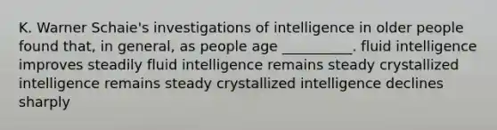 K. Warner Schaie's investigations of intelligence in older people found that, in general, as people age __________. fluid intelligence improves steadily fluid intelligence remains steady crystallized intelligence remains steady crystallized intelligence declines sharply